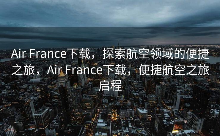 Air France下载，探索航空领域的便捷之旅，Air France下载，便捷航空之旅启程