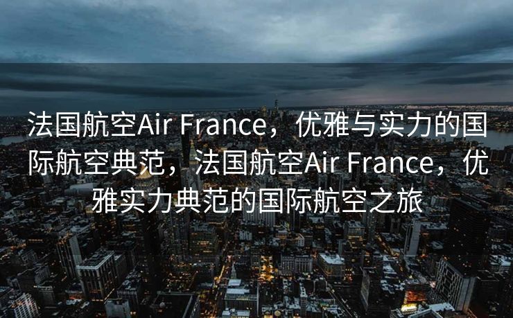 法国航空Air France，优雅与实力的国际航空典范，法国航空Air France，优雅实力典范的国际航空之旅
