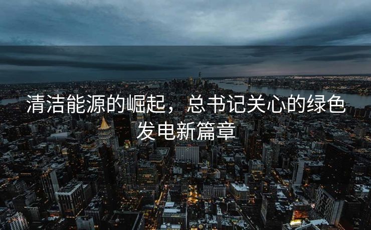 清洁能源的崛起，总书记关心的绿色发电新篇章
