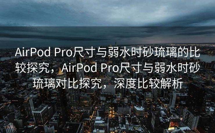 AirPod Pro尺寸与弱水时砂琉璃的比较探究，AirPod Pro尺寸与弱水时砂琉璃对比探究，深度比较解析