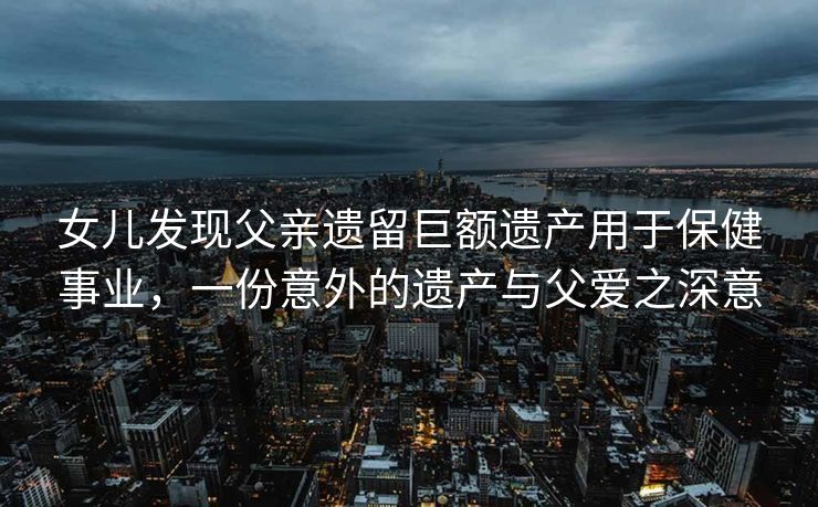 女儿发现父亲遗留巨额遗产用于保健事业，一份意外的遗产与父爱之深意