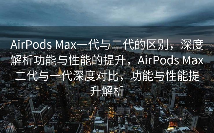 AirPods Max一代与二代的区别，深度解析功能与性能的提升，AirPods Max二代与一代深度对比，功能与性能提升解析