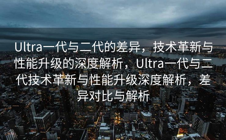 Ultra一代与二代的差异，技术革新与性能升级的深度解析，Ultra一代与二代技术革新与性能升级深度解析，差异对比与解析