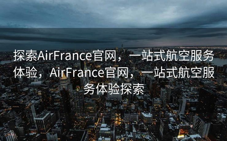 探索AirFrance官网，一站式航空服务体验，AirFrance官网，一站式航空服务体验探索