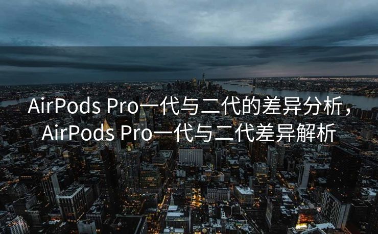 AirPods Pro一代与二代的差异分析，AirPods Pro一代与二代差异解析