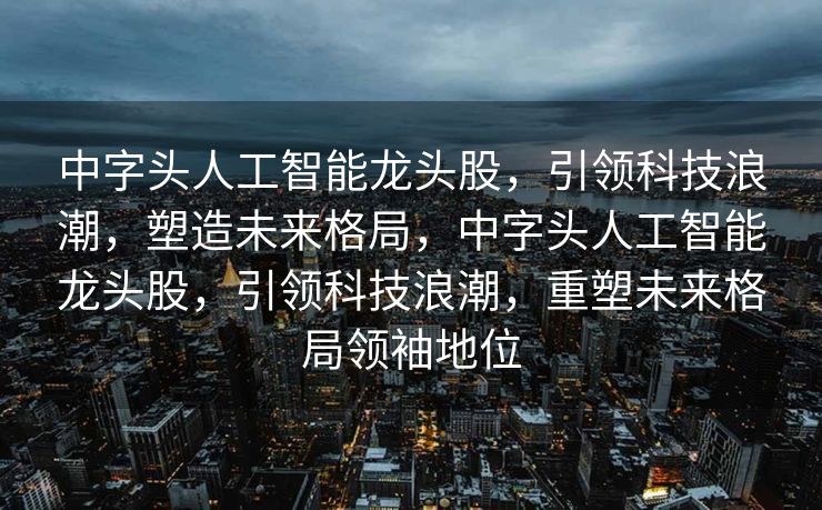 中字头人工智能龙头股，引领科技浪潮，塑造未来格局，中字头人工智能龙头股，引领科技浪潮，重塑未来格局领袖地位