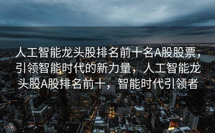 人工智能龙头股排名前十名A股股票，引领智能时代的新力量，人工智能龙头股A股排名前十，智能时代引领者