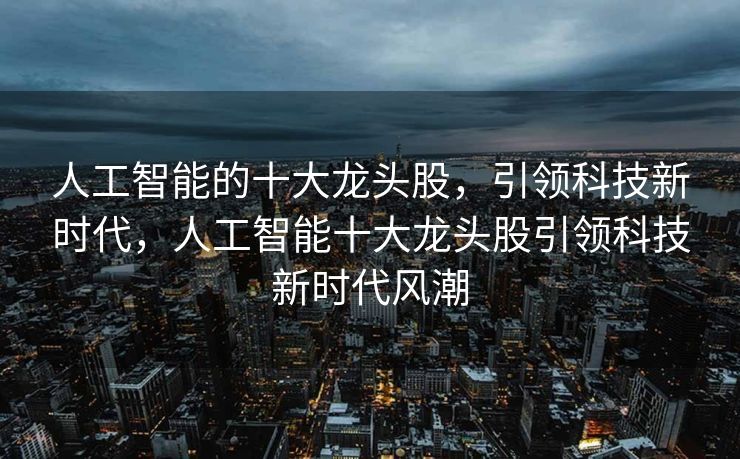 人工智能的十大龙头股，引领科技新时代，人工智能十大龙头股引领科技新时代风潮