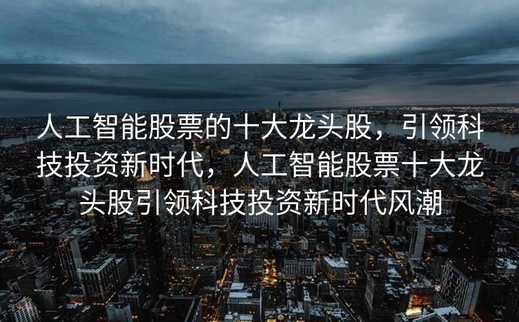 人工智能股票的十大龙头股，引领科技投资新时代，人工智能股票十大龙头股引领科技投资新时代风潮