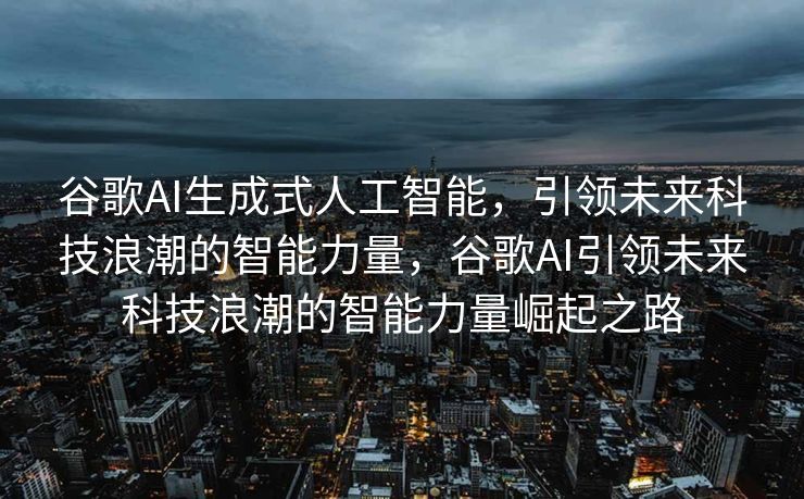 谷歌AI生成式人工智能，引领未来科技浪潮的智能力量，谷歌AI引领未来科技浪潮的智能力量崛起之路