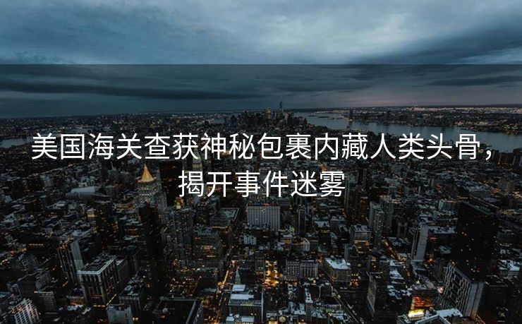 美国海关查获神秘包裹内藏人类头骨，揭开事件迷雾