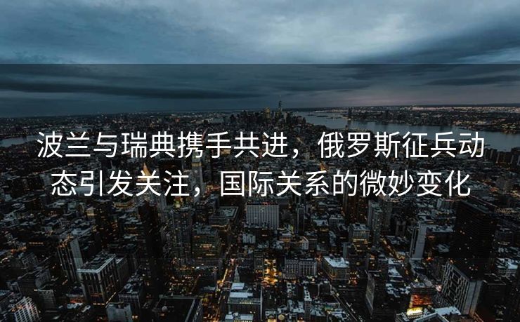 波兰与瑞典携手共进，俄罗斯征兵动态引发关注，国际关系的微妙变化