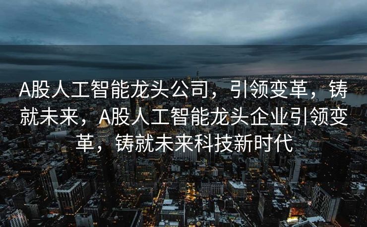 A股人工智能龙头公司，引领变革，铸就未来，A股人工智能龙头企业引领变革，铸就未来科技新时代