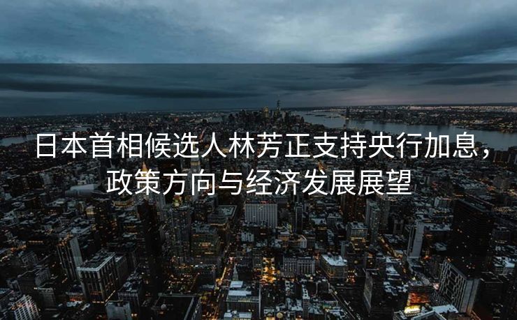 日本首相候选人林芳正支持央行加息，政策方向与经济发展展望