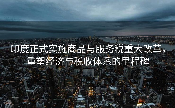 印度正式实施商品与服务税重大改革，重塑经济与税收体系的里程碑