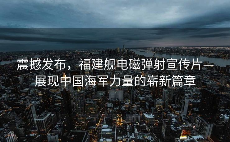 震撼发布，福建舰电磁弹射宣传片—展现中国海军力量的崭新篇章