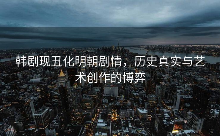 韩剧现丑化明朝剧情，历史真实与艺术创作的博弈