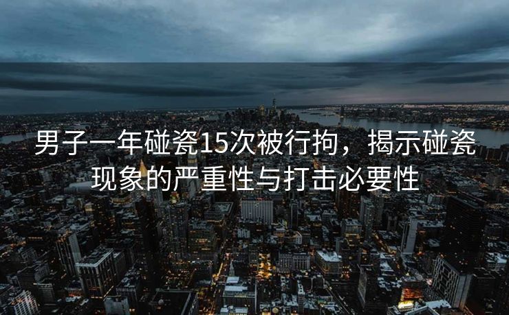 男子一年碰瓷15次被行拘，揭示碰瓷现象的严重性与打击必要性