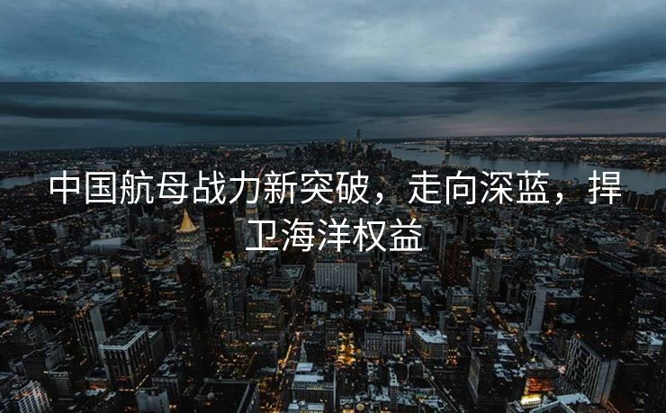 中国航母战力新突破，走向深蓝，捍卫海洋权益