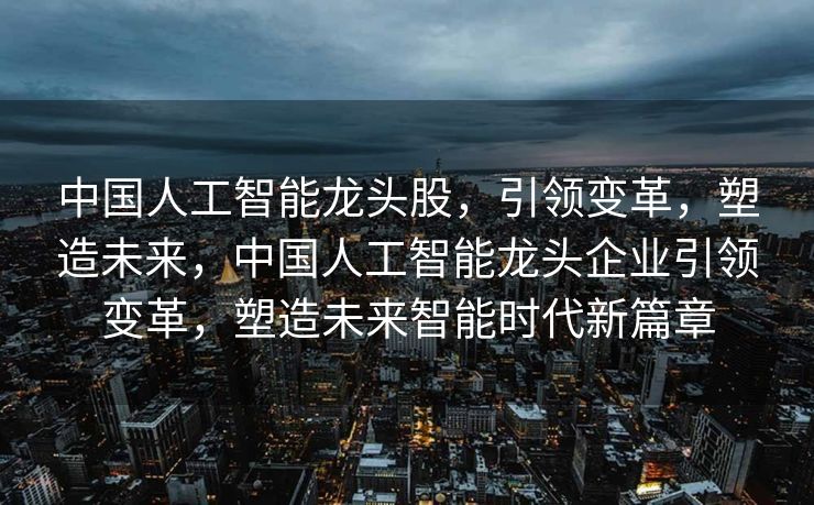 中国人工智能龙头股，引领变革，塑造未来，中国人工智能龙头企业引领变革，塑造未来智能时代新篇章