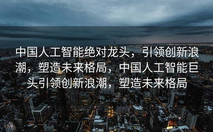 中国人工智能绝对龙头，引领创新浪潮，塑造未来格局，中国人工智能巨头引领创新浪潮，塑造未来格局