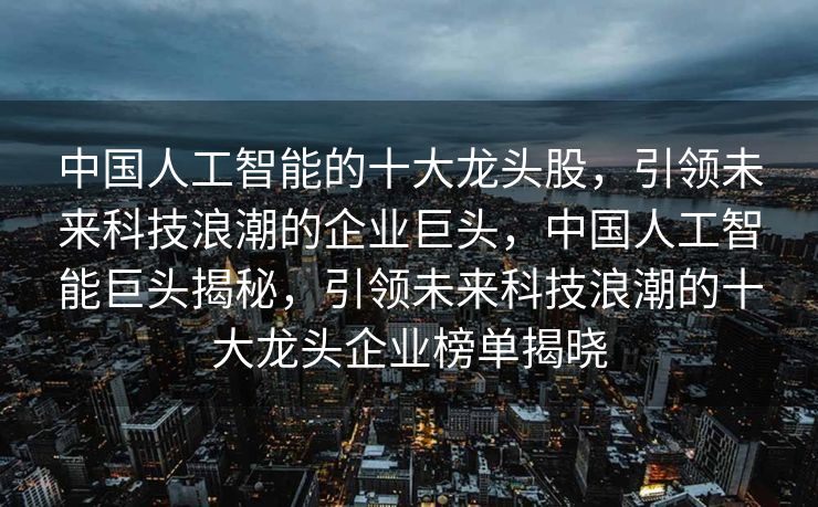 中国人工智能的十大龙头股，引领未来科技浪潮的企业巨头，中国人工智能巨头揭秘，引领未来科技浪潮的十大龙头企业榜单揭晓