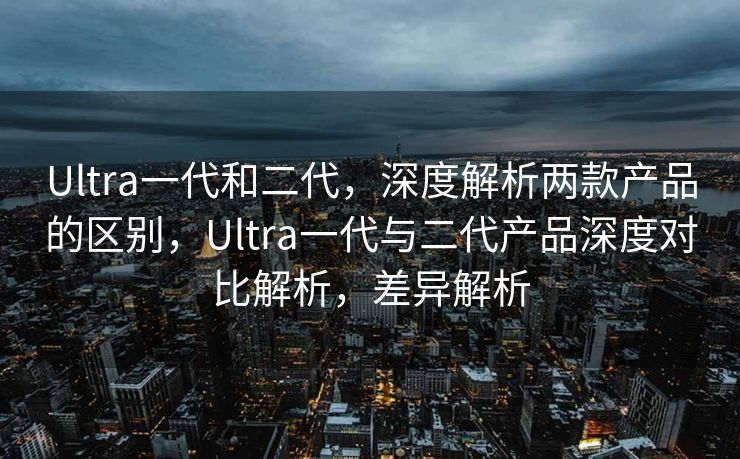 Ultra一代和二代，深度解析两款产品的区别，Ultra一代与二代产品深度对比解析，差异解析