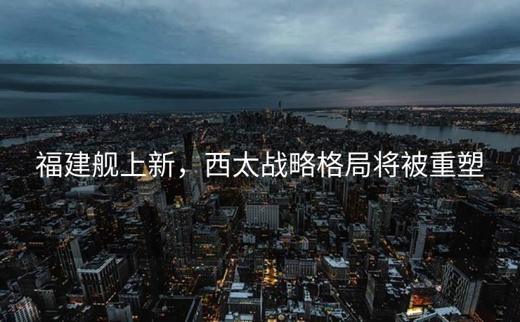 福建舰上新，西太战略格局将被重塑