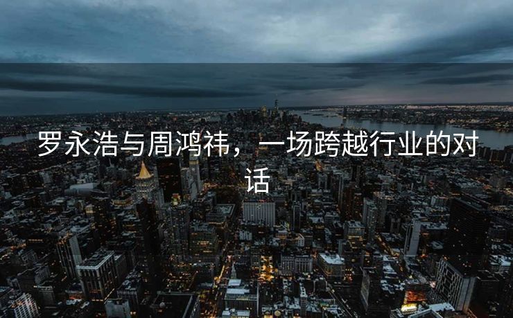 罗永浩与周鸿祎，一场跨越行业的对话