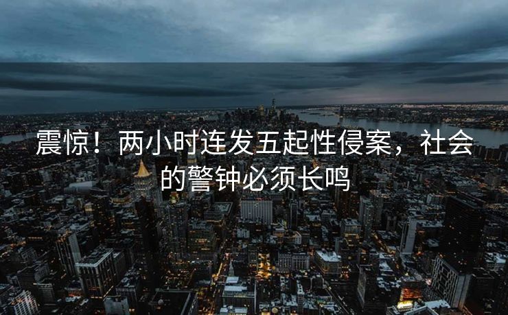 震惊！两小时连发五起性侵案，社会的警钟必须长鸣