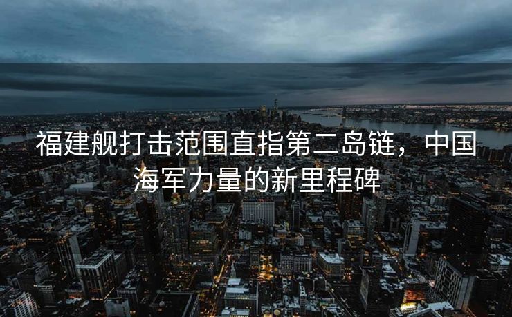 福建舰打击范围直指第二岛链，中国海军力量的新里程碑