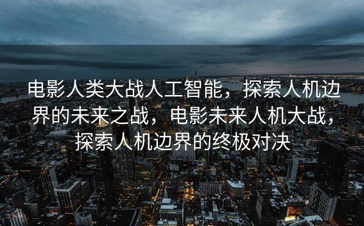 电影人类大战人工智能，探索人机边界的未来之战，电影未来人机大战，探索人机边界的终极对决