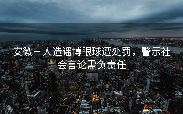 安徽三人造谣博眼球遭处罚，警示社会言论需负责任