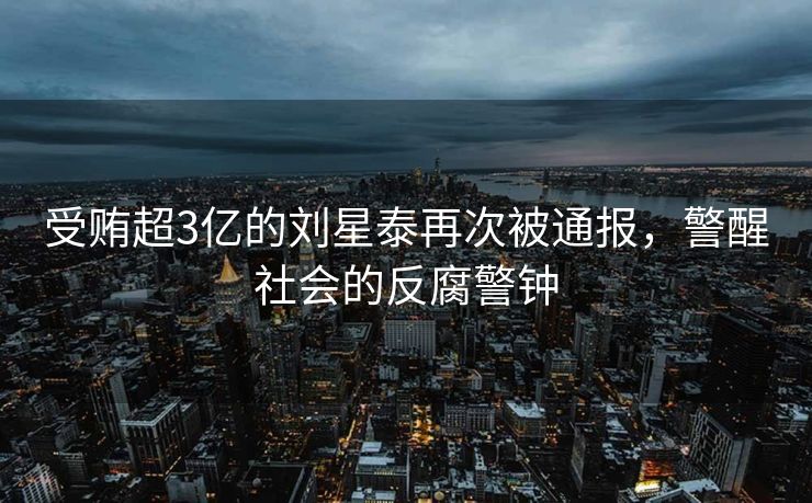 受贿超3亿的刘星泰再次被通报，警醒社会的反腐警钟