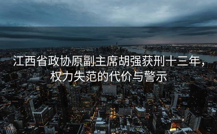 江西省政协原副主席胡强获刑十三年，权力失范的代价与警示