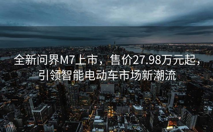 全新问界M7上市，售价27.98万元起，引领智能电动车市场新潮流