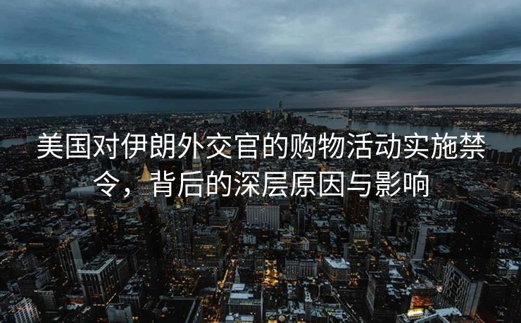 美国对伊朗外交官的购物活动实施禁令，背后的深层原因与影响