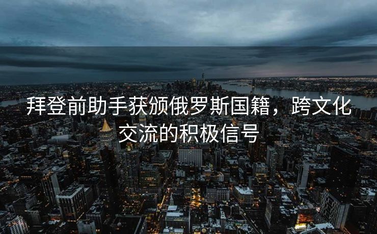 拜登前助手获颁俄罗斯国籍，跨文化交流的积极信号