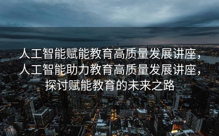 人工智能赋能教育高质量发展讲座，人工智能助力教育高质量发展讲座，探讨赋能教育的未来之路