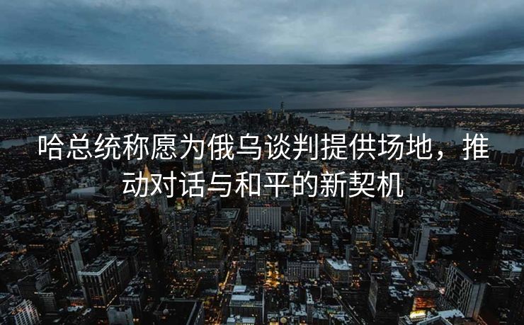 哈总统称愿为俄乌谈判提供场地，推动对话与和平的新契机