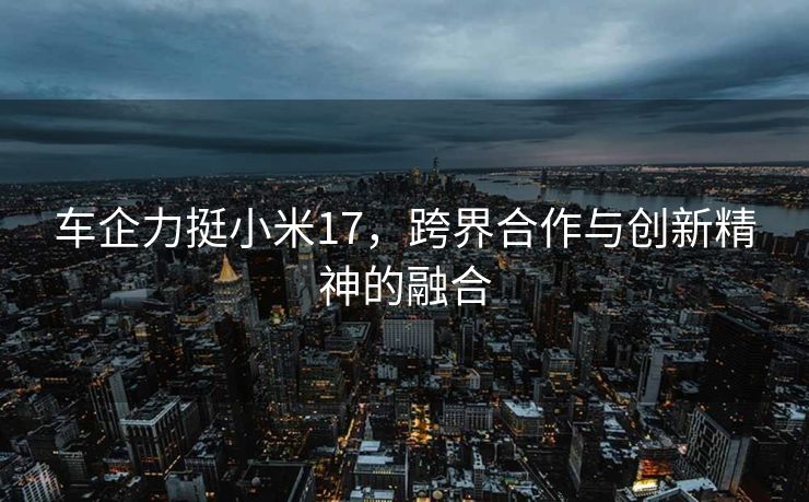 车企力挺小米17，跨界合作与创新精神的融合