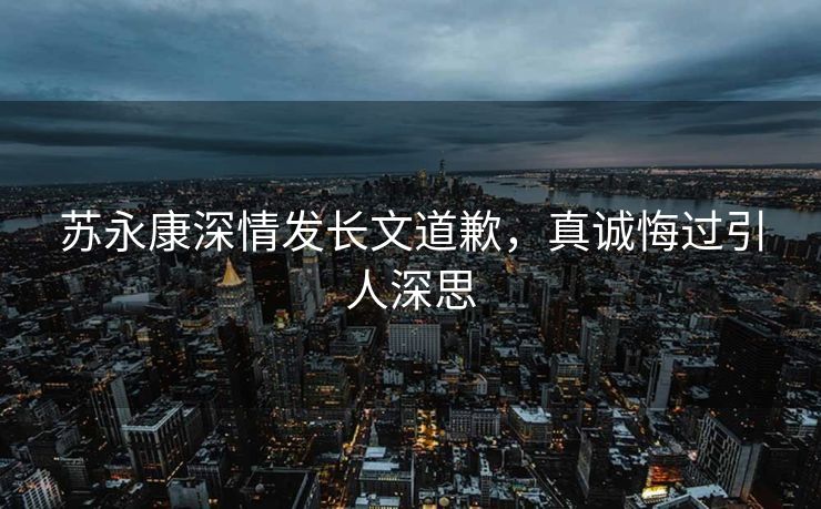 苏永康深情发长文道歉，真诚悔过引人深思