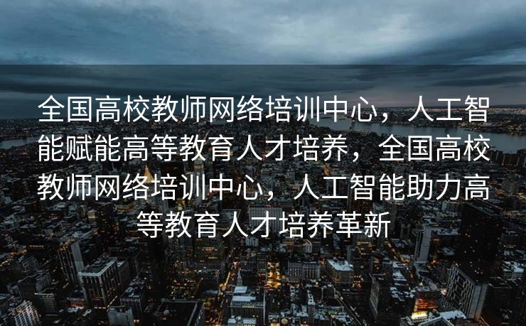 全国高校教师网络培训中心，人工智能赋能高等教育人才培养，全国高校教师网络培训中心，人工智能助力高等教育人才培养革新