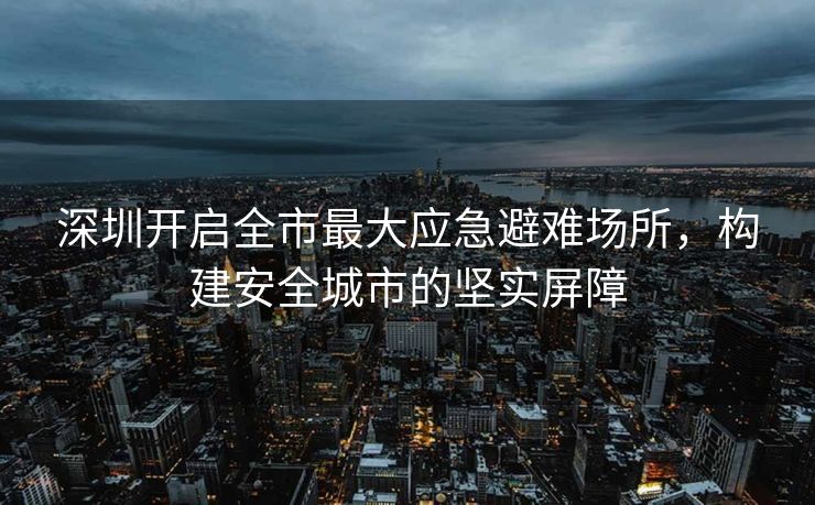 深圳开启全市最大应急避难场所，构建安全城市的坚实屏障