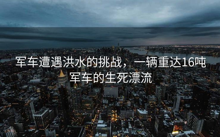 军车遭遇洪水的挑战，一辆重达16吨军车的生死漂流