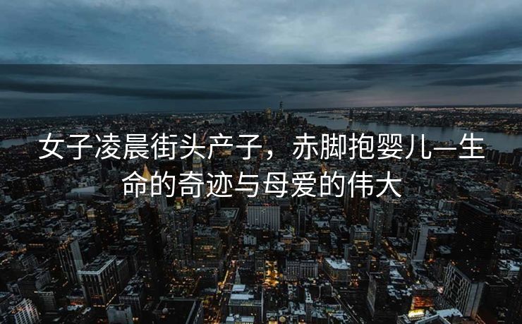 女子凌晨街头产子，赤脚抱婴儿—生命的奇迹与母爱的伟大