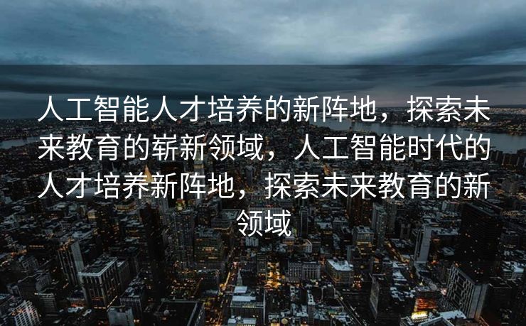 人工智能人才培养的新阵地，探索未来教育的崭新领域，人工智能时代的人才培养新阵地，探索未来教育的新领域