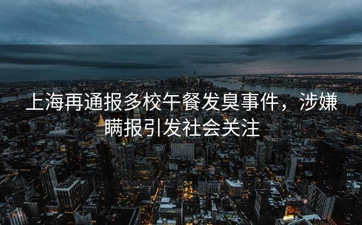 上海再通报多校午餐发臭事件，涉嫌瞒报引发社会关注
