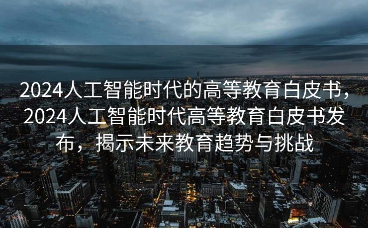 2024人工智能时代的高等教育白皮书，2024人工智能时代高等教育白皮书发布，揭示未来教育趋势与挑战