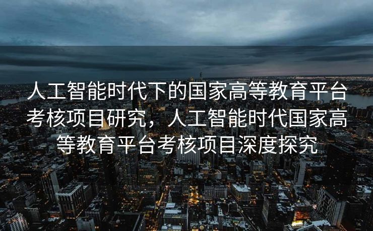 人工智能时代下的国家高等教育平台考核项目研究，人工智能时代国家高等教育平台考核项目深度探究